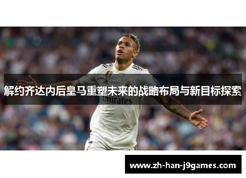 解约齐达内后皇马重塑未来的战略布局与新目标探索 解约齐达内后皇马重塑未来的战略布局与新目标探索