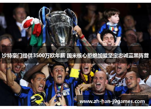 沙特豪门提供3500万欧年薪 国米核心拒绝加盟坚定忠诚蓝黑阵营
