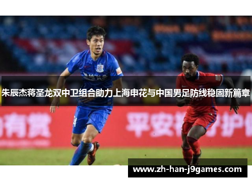 朱辰杰蒋圣龙双中卫组合助力上海申花与中国男足防线稳固新篇章 朱辰杰蒋圣龙双中卫组合助力上海申花与中国男足防线稳固新篇章